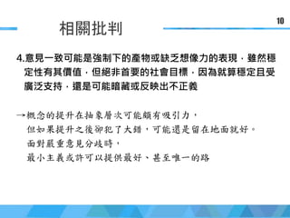 簡報大綱
相關批判
10
4.意見一致可能是強制下的產物或缺乏想像力的表現，雖然穩
定性有其價值，但絕非首要的社會目標，因為就算穩定且受
廣泛支持，還是可能暗藏或反映出不正義
→概念的提升在抽象層次可能頗有吸引力，
但如果提升之後卻犯了大錯，可能還是留在地面就好。
面對嚴重意見分歧時，
最小主義或許可以提供最好、甚至唯一的路
 