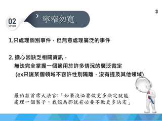 簡報大綱
寧窄勿寬
1.只處理個別事件，但無意處理廣泛的事件
2. 擔心因缺乏相關資訊，
無法完全掌握一個適用於許多情況的廣泛裁定
(ex只說某個領域不容許性別隔離，沒有提及其他領域)
羅伯茲首席大法官:「如果沒必要做更多決定就能
處理一個案子，我認為那就有必要不做更多決定」
3
 