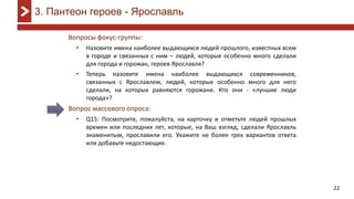 22
Вопросы фокус-группы:
• Назовите имена наиболее выдающихся людей прошлого, известных всем
в городе и связанных с ним – людей, которые особенно много сделали
для города и горожан, героев Ярославля?
• Теперь назовите имена наиболее выдающихся современников,
связанных с Ярославлем, людей, которые особенно много для него
сделали, на которых равняются горожане. Кто они - «лучшие люди
города»?
Вопрос массового опроса:
• Q15: Посмотрите, пожалуйста, на карточку и отметьте людей прошлых
времен или последних лет, которые, на Ваш взгляд, сделали Ярославль
знаменитым, прославили его. Укажите не более трех вариантов ответа
или добавьте недостающие.
3. Пантеон героев - Ярославль
 