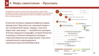24
4. Мифы самостояния - Ярославль
В качестве основных городских мифов мы видим,
прежде всего, Ярославль как «красивый город» и
как «исторический город». Наряду с этим ясно
виден мем: ярославцы — «потребители культуры».
Эстетика городского ландшафта, история Отечества
и культура в значении культурного наследия —
с большой вероятностью представляют «Три кита»
положительного самоощущения и
самопрезентации жителей Ярославля.
 