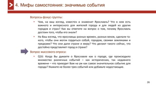26
Вопросы фокус-группы:
• Чем, на ваш взгляд, известен и знаменит Ярославль? Что в нем есть
важного и интересного для жителей города и для людей из других
городов и стран? Как вы ответите на вопрос о том, почему Ярославль
достоин того, чтобы его знали?
• На Ваш взгляд, что ярославцы разных времен, разных веков, сделали та-
кого, чтобы они могли гордиться собой, городом, своими земляками и
предками? Что они дали стране и миру? Что делают такого сейчас, что
достойно представляет город в стране?
Вопрос массового опроса:
• Q16: Когда Вы думаете о Ярославле как о городе, где происходило
множество различных событий – как исторических, так недавнего
времени – что приходит Вам на ум как самое значительное событие для
города? Укажите не более трех событий или добавьте недостающие.
4. Мифы самостояния: значимые события
 