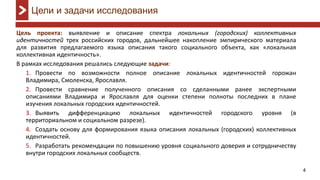 4
Цель проекта: выявление и описание спектра локальных (городских) коллективных
идентичностей трех российских городов, дальнейшее накопление эмпирического материала
для развития предлагаемого языка описания такого социального объекта, как «локальная
коллективная идентичность».
В рамках исследования решались следующие задачи:
1. Провести по возможности полное описание локальных идентичностей горожан
Владимира, Смоленска, Ярославля.
2. Провести сравнение полученного описания со сделанными ранее экспертными
описаниями Владимира и Ярославля для оценки степени полноты последних в плане
изучения локальных городских идентичностей.
3. Выявить дифференциацию локальных идентичностей городского уровня (в
территориальном и социальном разрезе).
4. Создать основу для формирования языка описания локальных (городских) коллективных
идентичностей.
5. Разработать рекомендации по повышению уровня социального доверия и сотрудничеству
внутри городских локальных сообществ.
Цели и задачи исследования
 