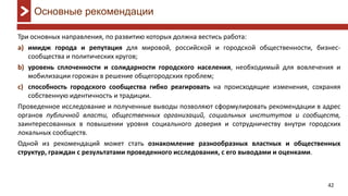 42
Три основных направления, по развитию которых должна вестись работа:
имиджa) города и репутация для мировой, российской и городской общественности, бизнес-
сообщества и политических кругов;
уровеньb) сплоченности и солидарности городского населения, необходимый для вовлечения и
мобилизации горожан в решение общегородских проблем;
способностьc) городского сообщества гибко реагировать на происходящие изменения, сохраняя
собственную идентичность и традиции.
Проведенное исследование и полученные выводы позволяют сформулировать рекомендации в адрес
органов публичной власти, общественных организаций, социальных институтов и сообществ,
заинтересованных в повышении уровня социального доверия и сотрудничеству внутри городских
локальных сообществ.
Одной из рекомендаций может стать ознакомление разнообразных властных и общественных
структур, граждан с результатами проведенного исследования, с его выводами и оценками.
Основные рекомендации
 
