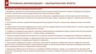 43
На уровне органов муниципальной власти
→ Внедрение в деятельность органов муниципальной власти различных форм включения горожан в обсуждение культурной
политики, перспективных планов градостроительства и благоустройства города;
→ Широкое включение в актуальную жизнь местного сообщества и информационную политику органов власти культурно-
идентичностных ориентиров, основанных на историческом наследии города, «предметах гордости», символических ценностях
горожан;
→ Согласование основных направлений муниципальной культурной политики с выявленными предпочтениями и оценками
горожан;
→ Общественное согласование официального списка почётных граждан муниципального образования и «лучших» людей города,
имеющих наивысший индекс в общественном сознании;
→ Разработка и внедрение цикла уроков и лекций для образовательных учреждений города по различным аспектам развития
городской локальной идентичности, в т.ч. истории города, краеведению;
→ Создание городской общественной комиссии по развитию социального доверия и солидаризации городского сообщества;
→ Открытие специального раздела на официальном сайте органа муниципальной власти, посвящённого проблемам развития
социального доверия и солидаризации городского сообщества;
→ Организация продвижения города и позитивных характеристик городского сообщества (аспектов городской локальной
идентичности) на межрегиональном и международном уровне на основе межсекторного партнерства (объединения усилий
органов управления, бизнеса и общественных организаций);
→ Организация публикаций в отечественных и зарубежных СМИ материалов о городе, о его возможностях, проведение PR-
кампаний по пропаганде славных страниц истории города, его героев и наиболее знаменитых земляков, наиболее известных
символов.
Основные рекомендации – муниципальная власть
 