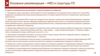 44
На уровне некоммерческих организаций и структур гражданского общества:
→ Проведение серии семинаров и презентаций по итогам проведённого исследования для активистов и членов НКО;
Поддержка некоммерческих организаций краеведческого и историко-просветительского направления, пропаганда их
деятельности;
→ Привлечение внимания НКО и социально активной части горожан к различным аспектам формирования городской
локальной идентичности, местам, имеющим наибольшую символическую ценность, позитивным традиционным прак-
тикам проведения досуга, различным формам общественной жизни, стимулирующим развитие социального доверия и
солидаризации городского сообщества;
→ Организация общественных конкурсов по выявлению самых ценных для горожан атрибутов города (типа «Самый кра-
сивый дом города», «Самый благоустроенный парк», «Имя города — самый знаменитый земляк», «Старожил города —
житель, проживший в городе наибольшее число лет» и т.п.);
→ Организация и проведение викторин на лучшее знание истории города, обычаев и традиций горожан; проведение
краеведческих коллективных соревнований — «квестов»;
→ Разработка и использование в качестве одного из критериев оценки деятельности социально-ориентированных НКО
критерия влияния организации на развитие социального доверия и солидаризации городского сообщества;
→ Выявление и анализ лучших практик в области развития социального доверия и солидаризации городского сообщества и
их распространение в среде НКО; использование существующих публичных площадок для пропаганды таких практик;
→ Разработка специализированных материалов для обучения и тестирования городских чиновников, повышения уровня их
знаний и компетенций в сфере развития городской локальной идентичности и социального доверия в городском
сообществе.
Основные рекомендации – НКО и структуры ГО
 