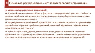 45
На уровне исследовательских организаций:
→ Дальнейшее изучение проблем и факторов солидаризации городских сообществ,
включая проблему распределения ресурсов и власти в сообществах, политическую
составляющую солидаризации;
→ Формирование предложений органам местного самоуправления по проведению
дальнейшего изучения проблем городской локальной идентичности (конкретные
исследовательские проекты);
→ Организация и поддержка дальнейших исследований городской локальной
идентичности, создание пула заинтересованных органов местного самоуправления
и исследовательских организаций для проведения совместных исследований.
Основные рекомендации – исследовательские организации
 