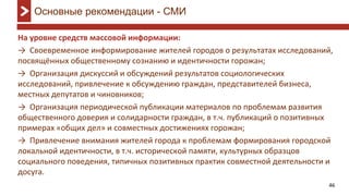 46
На уровне средств массовой информации:
→ Своевременное информирование жителей городов о результатах исследований,
посвящённых общественному сознанию и идентичности горожан;
→ Организация дискуссий и обсуждений результатов социологических
исследований, привлечение к обсуждению граждан, представителей бизнеса,
местных депутатов и чиновников;
→ Организация периодической публикации материалов по проблемам развития
общественного доверия и солидарности граждан, в т.ч. публикаций о позитивных
примерах «общих дел» и совместных достижениях горожан;
→ Привлечение внимания жителей города к проблемам формирования городской
локальной идентичности, в т.ч. исторической памяти, культурных образцов
социального поведения, типичных позитивных практик совместной деятельности и
досуга.
Основные рекомендации - СМИ
 