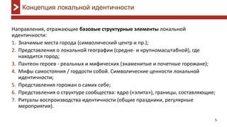 5
Концепция локальной идентичности
Направления, отражающие базовые структурные элементы локальной
идентичности:
Значимые места города (символический центр и пр.);1.
Представления о локальной географии (средне2. - и крупномасштабной), где
находится город;
Пантеон героев3. - реальных и мифических (знаменитые и почетные горожане);
Мифы4. самостояния / гордости собой. Символические ценности локальной
идентичности;
Представления горожан о самих себе;5.
Представления о структуре сообщества: ядро («элита»), границы, составляющие;6.
Ритуалы воспроизводства идентичности (общие праздники, регулярные7.
мероприятия).
 
