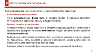 6
Два типа процедур «качественного» и «количественного» характера:
Качественное исследование
По 5 дискуссионных фокус-групп в каждом городе с разными группами
потенциальных носителей локальной идентичности.
Количественное исследование
Репрезентативный опрос населения в каждом городе (Владимире, Смоленске и
Ярославле) с выборкой не менее 600 человек (общий объем выборки составил
1800 респондентов).
Выборочная совокупность репрезентирует население каждого из трех городов
по параметрам пола, возраста и района проживания. Опрос реализован по
месту жительства респондентов (face-to-face).
Полевые работы (опросы) в Ярославле выполнены компанией «Фидбэк».
Методология исследования
 