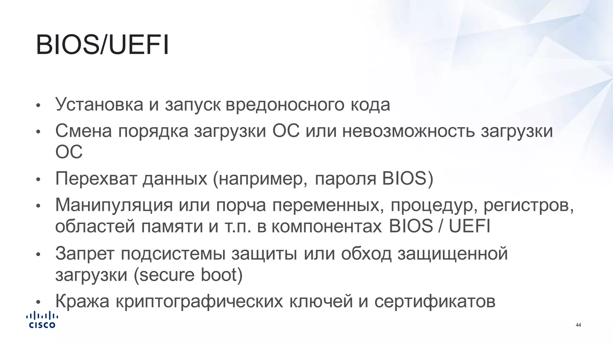 44
• Установка  и  запуск  вредоносного  кода
• Смена  порядка  загрузки  ОС  или  невозможность  загрузки  
ОС
• Перехват  данных  (например,  пароля  BIOS)
• Манипуляция  или  порча  переменных,  процедур,  регистров,  
областей  памяти  и  т.п.  в  компонентах  BIOS  /  UEFI
• Запрет  подсистемы  защиты  или  обход  защищенной  
загрузки  (secure  boot)
• Кража  криптографических  ключей  и  сертификатов
BIOS/UEFI
 