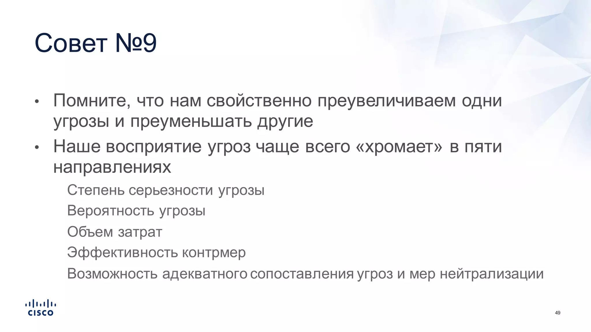 49
• Помните,  что  нам  свойственно  преувеличиваем  одни  
угрозы  и  преуменьшать  другие
• Наше  восприятие  угроз  чаще  всего  «хромает»  в  пяти  
направлениях
• Степень  серьезности  угрозы
• Вероятность  угрозы
• Объем  затрат
• Эффективность  контрмер
• Возможность  адекватного  сопоставления  угроз  и  мер  нейтрализации
Совет  №9  
 