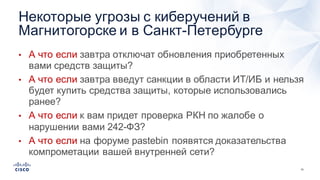 10
• А  что  если  завтра  отключат  обновления  приобретенных  
вами  средств  защиты?
• А  что  если  завтра  введут  санкции  в  области  ИТ/ИБ  и  нельзя  
будет  купить  средства  защиты,  которые  использовались  
ранее?
• А  что  если  к  вам  придет  проверка  РКН  по  жалобе  о  
нарушении  вами  242-­ФЗ?
• А  что  если  на  форуме  pastebin появятся  доказательства  
компрометации  вашей  внутренней  сети?
Некоторые  угрозы  с  киберучений в  
Магнитогорске  и  в  Санкт-­Петербурге
 