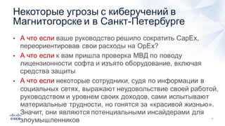 11
• А  что  если  ваше  руководство  решило  сократить  CapEx,  
переориентировав  свои  расходы  на  OpEx?
• А  что  если  к  вам  пришла  проверка  МВД  по  поводу  
лицензионности софта  и  изъято  оборудование,  включая  
средства  защиты
• А  что  если  некоторые  сотрудники,  судя  по  информации  в  
социальных  сетях,  выражают  неудовольствие  своей  работой,  
руководством  и  уровнем  своих  доходов,  сами  испытывают  
материальные  трудности,  но  гонятся  за  «красивой  жизнью».  
Значит,  они  являются  потенциальными  инсайдерами  для  
злоумышленников
Некоторые  угрозы  с  киберучений в  
Магнитогорске  и  в  Санкт-­Петербурге
 