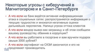 12
• А  что  если  на  банк  ведётся  активная  информационная  
атака  в  социальных  сетях:  распространяется  информация  о  
текущих  трудностях  и  множатся  негативные  оценки  
дальнейших  перспектив.  Налицо  угроза  оттока  клиентов  
• А  что  если  вендор вывез  вас  заграницу  и  об  этом  сообщили  
вашему  руководству,  обвинив  в  коррупции?
• А  что  если  вы  работаете  в  госоргане  и  вам  вручили  подарок  
свыше  3000  рублей?  
• А  что  если  сертификат  на  СКЗИ  закончился  и  его  не  
продлевает  производитель  
Некоторые  угрозы  с  киберучений в  
Магнитогорске  и  в  Санкт-­Петербурге
 