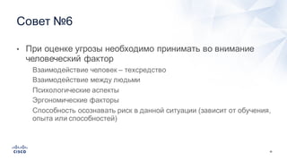 36
• При  оценке  угрозы  необходимо  принимать  во  внимание  
человеческий  фактор
• Взаимодействие  человек  – техсредство
• Взаимодействие  между  людьми
• Психологические  аспекты
• Эргономические  факторы
• Способность  осознавать  риск  в  данной  ситуации  (зависит  от  обучения,  
опыта  или  способностей)
Совет  №6
 