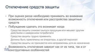 38
• При  оценке  риска  необходимо  принимать  во  внимание  
возможность  отключения  или  расстройства  защитных  
средств
• Побуждение  сделать  это  возникает  когда
• Средства  защиты  снижают  выпуск  продукции  или  мешают  другим  
действиям  и  намерениям  потребителя
• Средства  защиты  трудно  применить
• Должны  быть  привлечены  не  операторы,  а  другой  персонал
• Средства  защиты  не  признаются  или  неприемлемы  для  их  назначения
• Возможность  отключения  зависит  как  от  их  типа,  так  и  от  
конструктивных  особенностей
Отключение  средств  защиты
 