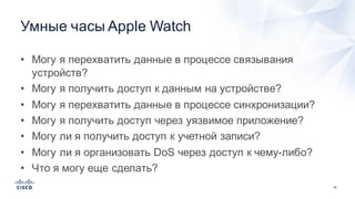 45
Умные  часы  Apple  Watch
• Могу  я  перехватить  данные  в  процессе  связывания  
устройств?
• Могу  я  получить  доступ  к  данным  на  устройстве?
• Могу  я  перехватить  данные  в  процессе  синхронизации?
• Могу  я  получить  доступ  через  уязвимое  приложение?
• Могу  ли  я  получить  доступ  к  учетной  записи?
• Могу  ли  я  организовать  DoS через  доступ  к  чему-­либо?
• Что  я  могу  еще  сделать?
 
