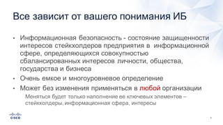 5
• Информационная  безопасность  -­ состояние  защищенности  
интересов  стейкхолдеров предприятия  в    информационной  
сфере,  определяющихся  совокупностью    
сбалансированных  интересов  личности,  общества,  
государства  и  бизнеса
• Очень  емкое  и  многоуровневое  определение
• Может  без  изменения  применяться  в  любой организации
• Меняться  будет  только  наполнение  ее  ключевых  элементов  –
стейкхолдеры,  информационная  сфера,  интересы
Все  зависит  от  вашего  понимания  ИБ
 