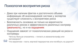50
• Даже  при  наличии  фактов  и  достаточного  объема  
информации  об  анализируемой  системе  у  экспертов  
существует  сложность  с  восприятием  риска
• Безопасность  основана  не  только  на  вероятности  
различных  рисков  и  эффективности  различных  контрмер  
(реальность),  но  и  на  ощущениях
• Ощущения  зависят  от  психологических  реакций  на  риски  и  
контрмеры
• Чего  вы  больше  опасаетесь  – попасть  в  авиакатастрофу  или  
автоаварию?
• Что  вероятнее  – пасть  жертвой  террористов  или  погибнуть  на  дороге?
Психология  восприятия  риска
 