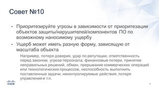51
Совет  №10
• Приоритезируйте угрозы  в  зависимости  от  приоритезации
объектов  защиты/нарушителей/компонентов  ПО  по  
возможному  наносимому  ущербу
• Ущерб  может  иметь  разную  форму,  зависящую  от  
масштаба  объекта
• Например,  потеря  доверия,  удар  по  репутации,  ответственность  
перед  законом,  угроза  персонала,  финансовые  потери,  принятие  
неправильных  решений,  обман,  прерывание  коммерческих  операций  
или  технологических  процессов,  неспособность  выполнить  
поставленные  задачи,  неконтролируемые  действия,  потеря  
управления  и  т.п.
 