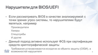 64
• Если  рассматривать  BIOS в  качестве  анализируемой  с  
точки  зрения  угроз  системы,  то  нарушителями  будут  
являться,  например
• Производители
• Хакеры
• Спецслужбы
• И  другие
• Данный  подход  активно  использует  ФСБ  при  сертификации  
средств  криптографической  защиты
• Требования  устанавливаются  исходя  не  из  объекта  защиты  (СКЗИ),  а  
возможностей  нарушителя
Нарушители  для  BIOS/UEFI
 