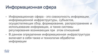 7
• Информационная  сфера  -­ это  совокупность  информации,  
информационной  инфраструктуры,  субъектов,  
осуществляющих  сбор,  формирование,  распространение  и  
использование  информации,  а  также  системы  
регулирования  возникающих  при    этом  отношений
• В  данном  определении  информационная  инфраструктура  
включает  в  себя  также  и  технологии  обработки  
информации
Информационная  сфера
 