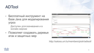 72
• Бесплатный  инструмент  на  
базе  Java  для  моделирования  
угроз
• Доступен  для  скачивания  и  в  
онлайн  версии
• Позволяет  создавать  деревья  
атак  и  защитных  мер
ADTool
http://satoss.uni.lu/members/piotr/adtool/
 