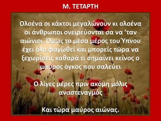 Μ. ΤΕΤΑΡΤΗ
Ολοένα οι κάκτοι μεγαλώνουν κι ολοένα
οι άνθρωποι ονειρεύονται σα να ’ταν
αιώνιοι. Όμως το μέσα μέρος του Ύπνου
έχει όλο φαγωθεί και μπορείς τώρα να
ξεχωρίσεις καθαρά τι σημαίνει κείνος ο
μαύρος όγκος που σαλεύει
Ο λίγες μέρες πριν ακόμη μόλις
αναστεναγμός
Και τώρα μαύρος αιώνας.
 