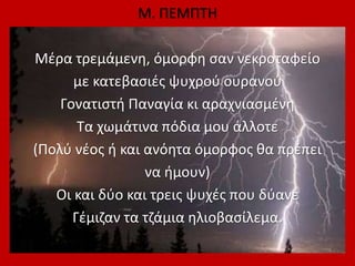Μ. ΠΕΜΠΤΗ
Μέρα τρεμάμενη, όμορφη σαν νεκροταφείο
με κατεβασιές ψυχρού ουρανού
Γονατιστή Παναγία κι αραχνιασμένη
Τα χωμάτινα πόδια μου άλλοτε
(Πολύ νέος ή και ανόητα όμορφος θα πρέπει
να ήμουν)
Οι και δύο και τρεις ψυχές που δύανε
Γέμιζαν τα τζάμια ηλιοβασίλεμα.
 