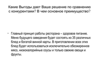 Какие Выгоды дает Ваше решение по сравнению
? ?с конкурентами В чем основное преимущество
• Главный принцип работы ресторана – здоровое питание.
Меню будущего заведения будет состоять из 35 различных
блюд и богатой винной карты. В приготовлении всех этих
блюд будет использоваться исключительно обезжиренное
мясо, низкокалорийные соусы и только свежие овощи и
фрукты.
 