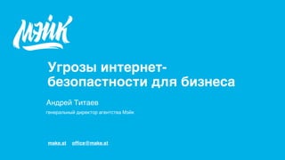 make.st ofﬁce@make.st
Андрей Титаев
генеральный директор агентства Мэйк
Угрозы интернет-
безопастности для бизнеса
 