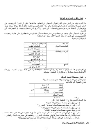 13
14.‫تحليل‬.‫الصناعية‬ ‫والسياسات‬ ‫العمليات‬ ‫ومراجعة‬
-‫المؤثرة‬ ‫او‬ ‫المحركة‬ ‫القوى‬ ‫نموذج‬
‫على‬ ‫يتوجب‬ ‫الذي‬ ‫السؤال‬ ‫إلى‬ ‫ينظر‬ ‫المدخل‬ ‫هذا‬ ، ‫التنظيم‬ ‫في‬ ‫المسيطرة‬ ‫المؤثرة‬ ‫القوى‬ ‫تحديد‬ ‫أساس‬ ‫على‬ ‫يقوم‬ ‫المدخل‬ ‫هذا‬
‫تنظ‬ ‫يصل‬ ‫أن‬ ‫يتطلع‬ ‫ماذا‬ ‫والى‬ ‫لمنظمته‬ ‫الحالي‬ ‫الوضع‬ ‫لفهم‬ ‫وذلك‬ ‫يسأله‬ ‫أن‬ ‫المدير‬‫خالل‬ ‫يمه‬5-10‫تريقو‬ ‫ويعتقد‬ ‫سنوات‬
‫تستعم‬ ‫التي‬ ‫واألسواق‬ ، ‫تقدم‬ ‫التي‬ ‫المنتجات‬ ‫مجموع‬ ‫عن‬ ‫عبارة‬ ‫المنظمة‬ ‫أن‬ ‫وزمرمان‬‫ل‬‫التي‬ ‫المجموعات‬ ‫أو‬ ‫والعمالء‬
.‫تخدمها‬
‫واتجاهات‬ ‫طبيعة‬ ‫على‬ ‫تؤثر‬ ‫التسعة‬ ‫النواحي‬ ‫هذه‬ ‫أن‬ ‫حيث‬ ‫إستراتيجية‬ ‫نواحي‬ ‫تسعة‬ ‫من‬ ‫بواحدة‬ ‫تتأثر‬ ‫المسيطرة‬ ‫القوى‬ ‫إن‬
‫الت‬.‫المنظمة‬ ‫في‬ ‫سيطرة‬ ‫األكثر‬ ‫الناحية‬ ‫يختار‬ ‫إن‬ ‫المدير‬ ‫على‬ ‫ويتوجب‬ ‫نظيم‬
‫اإلستراتيجية‬ ‫الناحية‬
‫التصنيف‬‫اإلستراتيجية‬ ‫الناحية‬
‫واألسواق‬ ‫المنتجات‬-‫المقدمة‬ ‫المنتجات‬
-‫األسواق‬ ‫احتياجات‬
‫واإلمكانات‬ ‫القدرات‬-‫التكنولوجيا‬
-‫اإلنتاجية‬ ‫القدرات‬
-‫البيع‬ ‫طرق‬
-‫التوزيع‬ ‫طرق‬
-‫المصا‬‫الطبيعية‬ ‫در‬
‫النتائج‬-‫والنمو‬ ‫الحجم‬
-‫والفوائد‬ ‫األرباح‬
‫هذه‬ ‫وان‬ ، ‫محدودة‬ ‫رئيسية‬ ‫أهداف‬ ‫لتحقيق‬ ‫تعمل‬ ‫الناجحة‬ ‫المنظمات‬ ‫أن‬ ‫وجد‬ ‫وقد‬ ‫بساطته‬ ‫هو‬ ‫المدخل‬ ‫هذا‬ ‫يميز‬ ‫ما‬ ‫أهم‬ ‫إن‬
.‫وعملياتها‬ ‫المنظمة‬ ‫أفراد‬ ‫قبل‬ ‫من‬ ‫قوى‬ ‫بشكل‬ ‫دعمت‬ ‫قد‬ ‫األهداف‬
-‫السوقية‬ ‫الحصة‬ ‫مصفوفة‬ ‫نموذج‬
‫بوس‬ ‫مجموعة‬‫السوقية‬ ‫والحصة‬ ‫النمو‬ ‫ومصفوفة‬ ‫االستشارية‬ ‫طن‬
‫والنمو‬ ‫السوقية‬ ‫الحصة‬ ‫نموذج‬
Stars
‫النجوم‬
‫المغامرون‬
‫المتهورون‬ ‫او‬
‫النمو‬ ‫النضج‬
Cash cows
Dogs
‫الكالب‬
‫السوقية‬ ‫الحصة‬
‫منخفضة‬ ‫مرتفعة‬
‫إم‬ ‫المنظمة‬ ‫إن‬ ‫يقترح‬ ‫التحليلي‬ ‫المدخل‬ ‫هذا‬: ‫تكون‬ ‫أن‬ ‫ا‬
1-"‫النجوم‬ " ‫كبيرة‬ ‫سوقية‬ ‫وبحصة‬ ‫نامي‬ ‫سوق‬ ‫في‬
2-"‫المتهورون‬ " ‫صغيرة‬ ‫سوقية‬ ‫وبحصة‬ ‫نام‬ ‫سوق‬ ‫في‬ ‫تكون‬ ‫أن‬
3-"‫لنقد‬ ‫التحويل‬ " ‫كبيرة‬ ‫سوقية‬ ‫وبحصة‬ ‫ناضج‬ ‫سوق‬ ‫في‬
4-"‫"الكالب‬ ‫صغيرة‬ ‫سوقية‬ ‫وبحصة‬ ‫ناضج‬ ‫سوق‬ ‫في‬
‫الكال‬ " ‫األسفل‬ ‫األخير‬ ‫المربع‬ ‫في‬ ‫تصنف‬ ‫التي‬ ‫الشركات‬ ‫فان‬ ‫المثال‬ ‫سبيل‬ ‫فعلى‬‫معدات‬ ‫تمتلك‬ ‫التي‬ ‫تلك‬ ‫هي‬ "‫ب‬
، ‫والتطوير‬ ‫البحث‬ ‫مصاريف‬ ‫في‬ ‫وانخفاض‬ ، ‫المخزون‬ ‫مستويات‬ ‫في‬ ‫وارتفاع‬ ، ‫متدنية‬ ‫مال‬ ‫راس‬ ‫وكثافة‬ ‫قديمة‬
" ‫مربع‬ ‫في‬ ‫الشركات‬ ‫تمتلكها‬ ‫التي‬ ‫تلك‬ ‫من‬ ‫بكثير‬ ‫اقل‬ ‫تنافسية‬ ‫ووسائل‬ ‫وقدرات‬Cash cows"
‫والعمليات‬ ‫االستراتيجي‬ ‫التخطيط‬ : ‫ثانيا‬
 