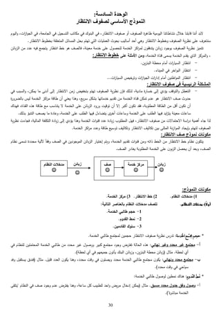 30
:‫السادسة‬ ‫الوحدة‬
‫االنتظار‬ ‫لصفوف‬ ‫األساسي‬ ‫النموذج‬
‫ا‬‫ز‬‫ا‬‫و‬‫الج‬ ‫في‬ ،‫الجامعة‬ ‫في‬ ‫التسجيل‬ ‫مكاتب‬ ‫في‬ ‫البنوك‬ ‫في‬ ،‫االنتظار‬ ‫صفوف‬ ‫أو‬ ‫الصفوف‬ ‫ة‬‫ر‬‫ظاه‬ ‫اليومية‬ ‫نشاطاتنا‬ ‫خالل‬ ‫قابلنا‬ ‫أننا‬ ‫البد‬‫ت‬‫اليوم‬‫و‬ ،
‫أساليب‬ ‫أحد‬ ‫وهي‬ ‫االنتظار‬ ‫وخطوط‬ ‫الصفوف‬ ‫ية‬‫ر‬‫نظ‬ ‫على‬ ‫سنتعرف‬.‫االنتظار‬ ‫بخطوط‬ ‫المتعلقة‬ ‫المسائل‬ ‫بحل‬ ‫تهتم‬ ‫التي‬ ‫العمليات‬ ‫بحوث‬
‫بائن‬‫ز‬‫ال‬ ‫من‬ ‫عدد‬ ‫فيه‬ ‫يتجمع‬ ‫انتظار‬ ‫خط‬ ‫هو‬ ‫فالصف‬ ،‫معينة‬ ‫خدمة‬ ‫على‬ ‫للحصول‬ ‫الخدمة‬ ‫اكز‬‫ر‬‫لم‬ ‫ن‬‫يتدفقو‬ ‫بائن‬‫ز‬ ‫بوجود‬ ‫الصفوف‬ ‫ية‬‫ر‬‫نظ‬ ‫تتميز‬
‫الخدمة‬ ‫قناة‬ ‫يسمى‬ ‫الخدمة‬ ‫يقدم‬ ‫الذي‬ ‫المركز‬‫و‬ ،‫على‬ ‫األمثلة‬ ‫ومن‬ ،‫االنتظار‬ ‫خطوط‬:
-.‫ين‬‫ز‬‫البن‬ ‫محطة‬ ‫أمام‬ ‫ات‬‫ر‬‫السيا‬ ‫انتظار‬
-.‫الميناء‬ ‫في‬ ‫اخر‬‫و‬‫الب‬ ‫انتظار‬
-...‫ات‬‫ر‬‫السيا‬ ‫خيص‬‫وتر‬ ‫ات‬‫ز‬‫ا‬‫و‬‫الج‬ ‫ات‬‫ر‬‫إدا‬ ‫أمام‬ ‫اطنين‬‫و‬‫الم‬ ‫انتظار‬
:‫االنتظار‬ ‫صفوف‬ ‫في‬ ‫الرئيسية‬ ‫المشكلة‬
-‫يمكن‬ ‫ما‬ ‫أدنى‬ ‫إلى‬ ‫االنتظار‬ ‫زمن‬ ‫بتخفيض‬ ‫تهتم‬ ‫الصفوف‬ ‫ية‬‫ر‬‫نظ‬ ‫فإن‬ ‫لذلك‬ ،‫مادية‬ ‫ة‬‫ر‬‫خسا‬ ‫إلى‬ ‫يؤدي‬ ‫التوقف‬‫و‬ ‫التعطل‬‫في‬ ‫السبب‬‫و‬ ،
‫ة‬‫ر‬‫بالضرو‬ ‫ليس‬ ‫الخدمة‬ ‫اكز‬‫ر‬‫م‬ ‫طاقة‬ ‫أن‬ ‫يعني‬ ‫وهذا‬ ،‫يع‬‫ر‬‫س‬ ‫بشكل‬ ‫خدماتها‬ ‫تقديم‬ ‫من‬ ‫الخدمة‬ ‫قناة‬ ‫تمكن‬ ‫عدم‬ ‫هو‬ ‫االنتظار‬ ‫صف‬ ‫حدوث‬
‫فهناك‬ ،‫القناة‬ ‫هذه‬ ‫طاقة‬ ‫مع‬ ‫يتناسب‬ ‫ال‬ ‫الخدمة‬ ‫على‬ ‫بائن‬‫ز‬‫ال‬ ‫ورود‬ ‫توقيت‬ ‫أن‬ ‫إال‬ ‫أكبر‬ ‫ن‬‫تكو‬ ‫فقد‬ ،‫المطلوبة‬ ‫الطاقة‬ ‫من‬ ‫أقل‬ ‫ن‬‫تكو‬ ‫أن‬
‫معينة‬ ‫ساعات‬.‫بذلك‬ ‫التنبؤ‬ ‫يصعب‬ ‫ما‬ ‫وعادة‬ ،‫الخدمة‬ ‫على‬ ‫الطلب‬ ‫فيها‬ ‫يتضاءل‬ ‫ى‬‫أخر‬ ‫وساعات‬ ‫الخدمة‬ ‫على‬ ‫الطلب‬ ‫فيها‬ ‫ايد‬‫ز‬‫يت‬
‫فجاء‬ ،‫المالية‬ ‫التكلفة‬ ‫يادة‬‫ز‬ ‫إلى‬ ‫يؤدي‬ ‫وهذا‬ ‫الخدمة‬ ‫ات‬‫و‬‫قن‬ ‫عدد‬ ‫يادة‬‫ز‬ ‫المطلوب‬ ‫فهل‬ ،‫االنتظار‬ ‫صفوف‬ ‫من‬ ‫االحتماالت‬ ‫اسة‬‫ر‬‫د‬ ‫أهمية‬ ‫جاء‬ ‫لذا‬‫ية‬‫ر‬‫نظ‬ ‫ت‬
‫ا‬‫و‬‫الم‬ ‫بإيجاد‬ ‫لتهتم‬ ‫الصفوف‬.‫الخدمة‬ ‫اكز‬‫ر‬‫م‬ ‫وعدد‬ ‫طاقة‬ ‫توسيع‬ ‫وتكاليف‬ ‫االنتظار‬ ‫تكاليف‬ ‫بين‬ ‫المثلى‬ ‫نة‬‫ز‬
:‫االنتظار‬ ‫صف‬ ‫نموذج‬ ‫مكونات‬
‫نظام‬ ‫تسمى‬ ‫محددة‬ ‫آللية‬ ً‫ا‬‫وفق‬ ‫الصف‬ ‫في‬ ‫الموجودين‬ ‫بائن‬‫ز‬‫ال‬ ‫إختيار‬ ‫ويتم‬ ،‫الخدمة‬ ‫تقديم‬ ‫ات‬‫و‬‫قن‬ ‫ومن‬ ‫ذاته‬ ‫الخط‬ ‫من‬ ‫االنتظار‬ ‫خط‬ ‫نظام‬ ‫ن‬‫يتكو‬
‫الخدم‬ ‫على‬ ‫ن‬‫بو‬‫ز‬‫ال‬ ‫يحصل‬ ‫أن‬ ‫وبعد‬ ،‫الصف‬.‫الصف‬ ‫يغادر‬ ‫المطلوبة‬ ‫ة‬
:‫النموذج‬ ‫مكونات‬
1.‫النظام‬ ‫مدخالت‬ )2.‫االنتظار‬ ‫خط‬ )3.‫الخدمة‬ ‫مركز‬ )
‫النظام‬ ‫مدخالت‬ :)ً‫ال‬‫أو‬.:‫التالية‬ ‫بالعناصر‬ ‫النظام‬ ‫مدخالت‬ ‫تتصف‬
1-.‫الخدمة‬ ‫طالبي‬ ‫حجم‬
2-.‫القدوم‬ ‫نمط‬
3-.‫القادمين‬ ‫سلوك‬
*‫اخلدمة‬‫جمتمع‬‫حجم‬:‫لم‬ ‫حجمين‬ ‫االنتظار‬ ‫صفوف‬ ‫ية‬‫ر‬‫نظ‬ ‫تدرس‬‫الخدمة‬ ‫طالبي‬ ‫جتمع‬.
‫أ‬-‫نهائي‬ ‫وغير‬ ‫محدد‬ ‫غير‬ ‫مجتمع‬:‫في‬ ‫للنظام‬ ‫المحتملين‬ ‫الخدمة‬ ‫طالبي‬ ‫من‬ ‫محدد‬ ‫غير‬ ‫ووصول‬ ‫كبير‬ ‫مجتمع‬ ‫وجود‬ ‫تفترض‬ ‫الحالة‬ ‫هذه‬
.)‫لحظة‬ ‫أي‬ ‫في‬ ‫جميعهم‬ ‫ن‬‫يأتو‬ ‫البنك‬ ‫بائن‬‫ز‬‫و‬ ،‫ين‬‫ز‬‫البن‬ ‫محطة‬ ‫بائن‬‫ز‬( ‫مثال‬ .‫لحظة‬ ‫أي‬
‫ب‬-‫ونهائي‬ ‫محدد‬ ‫مجتمع‬‫محد‬ ‫الخدمة‬ ‫طالبي‬ ‫مجتمع‬ ‫ن‬‫يكو‬ :‫وفد‬ ‫يستقبل‬ ‫(فندق‬ ‫مثال‬ .‫قليل‬ ‫العدد‬ ‫ن‬‫يكو‬ ‫وهنا‬ ،‫محدد‬ ‫وقت‬ ‫في‬ ‫ن‬‫ويصلو‬ ‫د‬
.)‫محدد‬ ‫وقت‬ ‫في‬ ‫سياحي‬
*‫لقدوم‬‫ا‬‫منط‬:‫الخدمة‬ ‫طالبي‬ ‫لوصول‬ ‫نمطين‬ ‫هناك‬ :
‫أ‬-‫مسبق‬ ‫محدد‬ ‫جدول‬ ‫وفق‬ ‫وصول‬‫"يتلقى‬ ‫النظام‬ ‫في‬ ‫صف‬ ‫وجود‬ ‫عدم‬ ‫يفترض‬ ‫وهنا‬ ،‫ساعة‬ ‫كل‬ ‫للطبيب‬ ‫احد‬‫و‬ ‫يض‬‫ر‬‫م‬ ‫إدخال‬ ‫(يمكن‬ ‫مثال‬ .
"‫ة‬‫ر‬‫مباش‬ ‫الخدمة‬.)
‫النظام‬ ‫مدخالت‬

‫صف‬

‫زبائن‬

‫خدمة‬ ‫مركز‬

‫زبائن‬

 