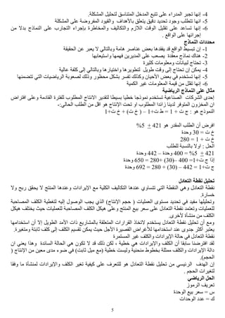 5
4-.‫المشكلة‬ ‫لتحليل‬ ‫المتناسق‬ ‫المدخل‬ ‫تتبع‬ ‫على‬ ‫المدراء‬ ‫تجبر‬ ‫إنها‬
5-‫انه‬‫المشكلة‬ ‫على‬ ‫المفروضة‬ ‫والقيود‬ ‫باألهداف‬ ‫يتعلق‬ ‫دقيق‬ ‫تحديد‬ ‫وجود‬ ‫تتطلب‬ ‫ا‬
6-‫من‬ ‫بدال‬ ‫النماذج‬ ‫على‬ ‫التجارب‬ ‫بإجراء‬ ‫والمخاطرة‬ ‫والتكاليف‬ ‫الالزم‬ ‫الوقت‬ ‫تقليل‬ ‫على‬ ‫تساعد‬ ‫إنها‬
. ‫الواقع‬ ‫على‬ ‫إجرائها‬
‫النماذج‬ ‫محددات‬
1-‫ا‬ ‫عن‬ ‫يعبر‬ ‫ال‬ ‫وبالتالي‬ ‫هامة‬ ‫عناصر‬ ‫بعض‬ ‫يفقدها‬ ‫قد‬ ‫الواقع‬ ‫تبسيط‬ ‫إن‬‫لحقيقة‬
2-‫واستيعابها‬ ‫فهمها‬ ‫المديرين‬ ‫على‬ ‫يصعب‬ ‫معقدة‬ ‫نماذج‬ ‫هناك‬
3-‫كثيرة‬ ‫ومعلومات‬ ‫لبيانات‬ ‫تحتاج‬
4-‫عالية‬ ‫كلفة‬ ‫إلى‬ ‫وبالتالي‬ ‫واختيارها‬ ‫لتطويرها‬ ‫طويل‬ ‫وقت‬ ‫إلى‬ ‫تحتاج‬ ‫إن‬ ‫يمكن‬
5-‫تتضمنها‬ ‫التي‬ ‫الرياضيات‬ ‫لصعوبة‬ ‫وذلك‬ ‫محظور‬ ‫بشكل‬ ‫تفسر‬ ‫وكذلك‬ ‫األحيان‬ ‫بعض‬ ‫في‬ ‫تستخدم‬ ‫إنها‬
6-‫من‬ ‫تقلل‬ ‫إنها‬‫الكمية‬ ‫غير‬ ‫المعلومات‬ ‫قيمة‬
‫الرياضية‬ ‫النماذج‬ ‫على‬ ‫مثال‬
‫افتراض‬ ‫وعلى‬ ‫القادمة‬ ‫للفترة‬ ‫المطلوب‬ ‫االنتاج‬ ‫لتقدير‬ ‫بسيطا‬ ‫خطيا‬ ‫نموذجا‬ ‫تستخدم‬ ‫الصناعية‬ ‫الشركات‬ ‫إحدى‬
:‫الحالي‬ ‫الطلب‬ ‫من‬ ‫اقل‬ ‫هو‬ ‫اإلنتاج‬ ‫تحت‬ ‫او‬ ‫المطلوب‬ ‫زائدا‬ ‫لدينا‬ ‫المتوفر‬ ‫المخزون‬ ‫ان‬-
+ ‫ت‬ ‫ج‬ : ‫هو‬ ‫النموذج‬1‫ط‬ =+‫ت‬1–(+‫ت‬ ‫خ‬ + )‫ت‬ ‫خ‬1
‫هو‬ ‫المقدر‬ ‫الطلب‬ ‫أن‬ ‫افرض‬421+5%
= ‫ت‬ ‫خ‬30‫وحدة‬
+ ‫ت‬ ‫خ‬1=280
‫للطلب‬ ‫بالنسبة‬ ‫اوال‬ : ‫الحل‬
421+5= %400‫وحدة‬–442‫وحدة‬
+‫ت‬ ‫ج‬ ‫إذا‬1=400–(30+ )280=650‫وحدة‬
+‫ت‬ ‫ج‬1=442–(30+ )280=692‫وحدة‬
‫التعادل‬ ‫نقطة‬ ‫تحليل‬
‫ال‬ ‫وهي‬ ‫التعادل‬ ‫نقطة‬‫وال‬ ‫ربح‬ ‫يحقق‬ ‫ال‬ ‫المنتج‬ ‫وعندها‬ ‫اإليرادات‬ ‫مع‬ ‫الكلية‬ ‫التكاليف‬ ‫عندها‬ ‫تتساوي‬ ‫التي‬ ‫نقطة‬
.‫خسارة‬
‫المصاحبة‬ ‫الكلف‬ ‫لتغطية‬ ‫إليه‬ ‫الوصول‬ ‫يجب‬ ‫الذي‬ )‫اإلنتاج‬ ‫حجم‬ ( ‫العمليات‬ ‫مستوى‬ ‫تحديد‬ ‫في‬ ‫مفيد‬ ‫وتحليلها‬
‫المصاحب‬ ‫الكلف‬ ‫هيكل‬ ‫وعلى‬ ‫المنتج‬ ‫بيع‬ ‫سعر‬ ‫على‬ ‫التعادل‬ ‫نقطة‬ ‫وتعتمد‬ ‫للعمليات‬‫هيكل‬ ‫يختلف‬ ‫حيث‬ ‫للعمليات‬ ‫ة‬
.‫ألخرى‬ ‫منشأة‬ ‫من‬ ‫الكلف‬
‫استخدامها‬ ‫أن‬ ‫إال‬ ‫الطويل‬ ‫األمد‬ ‫ذات‬ ‫بالمشاريع‬ ‫المتعلقة‬ ‫القرارات‬ ‫التخاذ‬ ‫يستخدم‬ ‫التعادل‬ ‫نقطة‬ ‫تحليل‬ ‫أن‬ ‫ومع‬
.‫ومتغيرة‬ ‫ثابتة‬ ‫كلف‬ ‫إلى‬ ‫الكلف‬ ‫تقسيم‬ ‫يمكن‬ ‫حيث‬ ‫األجل‬ ‫القصيرة‬ ‫لألغراض‬ ‫استخدامها‬ ‫عند‬ ‫جدوى‬ ‫أكثر‬ ‫يعتبر‬
‫التعا‬ ‫نقطة‬‫المستمرة‬ ‫غير‬ ‫والكلف‬ ‫اإليرادات‬ ‫حالة‬ ‫في‬ ‫دل‬
‫ان‬ ‫يعني‬ ‫وهذا‬ ‫السائدة‬ ‫الحالة‬ ‫هي‬ ‫تكون‬ ‫ال‬ ‫قد‬ ‫ذلك‬ ‫لكن‬ ، ‫خطية‬ ‫هي‬ ‫واإليرادات‬ ‫الكلف‬ ‫أن‬ ‫سابقا‬ ‫افترضنا‬ ‫لقد‬
( ‫اإلنتاج‬ ‫من‬ ‫معين‬ ‫مدى‬ ‫ضوء‬ ‫في‬ )‫ثابت‬ ‫ميل‬ ‫(مع‬ ‫خطية‬ ‫وليست‬ ‫منحنية‬ ‫بخطوط‬ ‫ممثلة‬ ‫والكلف‬ ‫اإليرادات‬ ‫دالة‬
.)‫الحجم‬
‫الر‬ ‫الهدف‬ ‫إن‬‫وفقا‬ ‫ما‬ ‫لمنشأة‬ ‫واإليرادات‬ ‫الكلف‬ ‫تغير‬ ‫كيفية‬ ‫على‬ ‫للتعرف‬ ‫هو‬ ‫التعادل‬ ‫نقطة‬ ‫تحليل‬ ‫من‬ ‫ئيسي‬
. ‫الحجم‬ ‫لتغيرات‬
‫الرياضي‬ ‫الحل‬
‫الرموز‬ ‫تعريف‬
‫الوحدة‬ ‫بيع‬ ‫سعر‬ = ‫س‬
‫الوحدات‬ ‫عدد‬ = ‫ك‬
 