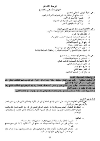 53
:‫الثامنة‬ ‫الوحدة‬
‫للمصنع‬ ‫الداخلي‬ ‫الترتيب‬
:‫للمصنع‬ ‫الداخلي‬ ‫الترتيب‬ ‫أهمية‬ ‫هي‬ ‫ما‬
1-.‫الجهد‬ ‫ام‬ ‫باألموال‬ ‫سواء‬ ‫كبيرة‬ ‫استثمارات‬ ‫إلى‬ ‫تحتاج‬ ‫ألنها‬
2-.‫األجل‬ ‫طويل‬ ‫التزام‬ ‫تتضمن‬
3-‫وفا‬ ‫كلفة‬ ‫على‬ ‫كبيرة‬ ‫تأثير‬ ‫لها‬‫العمليات‬ ‫علية‬
4-‫التغيير‬ ‫يقاومون‬ ‫قد‬ ‫األفراد‬ ‫ان‬
: ‫الجيد‬ ‫الداخلي‬ ‫الترتيب‬ ‫من‬ ‫المرجوة‬ ‫األهداف‬ ‫هي‬ ‫ما‬
1-.‫األفراد‬ ‫وتنقالت‬ ‫المواد‬ ‫لنقل‬ ‫المصاحبة‬ ‫االختناقات‬ ‫تقليل‬
2-.‫المواد‬ ‫نقل‬ ‫كلفة‬ ‫تقليل‬
3-."‫البشري‬ ‫"العنصر‬ ‫للعمليات‬ ‫المصاحبة‬ ‫المخاطر‬
4-.‫البشرية‬ ‫للقوى‬ ‫فعال‬ ‫استخدام‬
5-‫ال‬ ‫الروح‬ ‫رفع‬.‫للعاملين‬ ‫معنوية‬
6-‫وطرقه‬ ‫االنتاج‬ ‫حجم‬ ‫تغيير‬
7-‫المرونة‬ ‫من‬ ‫جو‬ ‫وتوفير‬ ‫الرقابة‬ ‫عملية‬ ‫تسهيل‬
8-‫المتاحة‬ ‫المساحة‬ ‫واستغالل‬ ‫المباشرة‬ ‫واالتصاالت‬ ‫التنسيق‬ ‫عملية‬ ‫تسهيل‬
: ‫المصنع‬ ‫تصميم‬ ‫إلعادة‬ ‫الداعية‬ ‫األسباب‬ ‫هي‬ ‫ما‬
1-.‫العمليات‬ ‫فاعلية‬ ‫عدم‬ ‫او‬ ‫انخفاض‬
2-‫ال‬ ‫للترتيب‬ ‫المصاحبة‬ ‫الحوادث‬ ‫كثرة‬.‫حالي‬
3-.‫الحالي‬ ‫المنتج‬ ‫تصميم‬ ‫تغيير‬
4-.‫جديد‬ ‫منتج‬ ‫طرح‬
5-.‫اإلنتاج‬ ‫حجم‬ ‫تغيير‬
6-.‫للعاملين‬ ‫المعنوية‬ ‫الروح‬ ‫رفع‬
‫والخدمية‬ ‫الصناعية‬ ‫العمليات‬ ‫انواع‬
1-‫وهنا‬ ‫المنتج‬ ‫لتدفقات‬ ‫فيها‬ ‫التعرض‬ ‫ويتم‬ ‫عامة‬ ‫اغراض‬ ‫ذات‬ ‫مكائن‬ ‫منخفض‬ ‫االنتاج‬ ‫يكون‬ ‫وفيها‬ : ‫المتقطعة‬ ‫العمليات‬
‫في‬ ‫مستمر‬ ‫تغيير‬ ‫يكون‬‫االنتاجي‬ ‫البرنامج‬
2-‫وهنا‬ ‫المنتج‬ ‫لتدفقات‬ ‫فيها‬ ‫التعرض‬ ‫يتم‬ ‫وال‬ ‫خاصة‬ ‫اهداف‬ ‫ذات‬ ‫مكائن‬ ‫و‬ ‫كبير‬ ‫االنتاج‬ ‫يكون‬ ‫وفيها‬ ‫ـ‬ ‫المستمرة‬ ‫العمليات‬
‫االنتاج‬ ‫برنامج‬ ‫في‬ ‫طفيفة‬ ‫تغيرات‬ ‫يكون‬
3-‫االنشطة‬ ‫من‬ ‫مجموعة‬ ‫تتضمن‬ ‫والتي‬ ‫المعقدة‬ ‫الوظائف‬ ‫مع‬ ‫للتعامل‬ ‫المشاريع‬ ‫انظمة‬ ‫تعتمد‬ ‫المشاريع‬‫الفريدة‬
:‫المصنع‬ ‫ترتيب‬ ‫طرق‬
1-:‫العمليات‬ ‫أساس‬ ‫على‬‫العمل‬ ‫بنفس‬ ‫يقومون‬ ‫الذين‬ ‫والمكائن‬ ‫األفراد‬ ‫كل‬ ‫"إن‬ ‫المتقطع‬ ‫اإلنتاج‬ ‫أساس‬ ‫على‬ ‫الترتيب‬
.‫الدوائر‬ ‫في‬ ‫بعض‬ ‫مع‬ ‫يكونون‬
:‫المتبعة‬ ‫الخطوات‬‫بالنسبة‬ ‫ذلك‬ ‫شعبة‬ /‫دائرة/قسم‬ ‫كل‬ ‫في‬ ‫النسبي‬ ‫الموقع‬ ‫تحديد‬ ، ‫دائرة‬ ‫كل‬ ‫حجم‬ ‫(تحديد‬
/‫للدوائر‬‫الواحدة/الدائرة‬ ‫الشعب‬ ‫داخل‬ ‫والمعدات‬ ‫لألفراد‬ ‫النسبية‬ ‫المواقع‬ ‫تحديد‬ ،‫األخرى‬ ‫األقسام/الشعب‬
.)‫الواحدة‬
:‫فوائده‬
‫أ‬-‫واالفراد‬ ‫للمكائن‬ ‫والمصاحبة‬ ‫العالية‬ ‫المرونة‬-."‫عامة‬ ‫اهداف‬ ‫ذات‬ ‫"مكائن‬
‫ب‬-‫ا‬ ‫حجم‬ ‫كان‬ ‫اذا‬ ‫إال‬ ‫كثيرة‬ ‫آالت‬ ‫الى‬ ‫نحتاج‬ ‫اننا‬ ‫وذلك‬ ،‫واآلالت‬ ‫المعدات‬ ‫من‬ ‫قليل‬ ‫استثمار‬‫النتاج‬
.‫كبيرأ‬
‫ت‬-‫وعالية‬ ‫تامة‬ ‫معرفة‬ ‫لديهم‬ ‫تصبح‬ ‫دائرة‬ ‫ولكل‬ ‫المشرفين‬ ‫ان‬ ‫ذلك‬ ،‫لألفراد‬ ‫بالنسبة‬ ‫الخبرة‬ ‫اكتساب‬
.‫قلتها‬ ‫وبسبب‬ ‫عليها‬ ‫يشرفون‬ ‫التي‬ ‫االعمال‬ ‫من‬
 