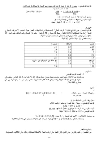 62
= ‫االعتيادي‬ ‫الوقت‬‫الوقت‬ ‫مجموع‬X‫العامل‬ ‫فيها‬ ‫يعمل‬ ‫الذي‬ ‫الوقت‬ ‫نسبة‬X‫االداء‬ ‫ترتيب‬ ‫معامل‬
‫المنتجة‬ ‫الوحدات‬ ‫عدد‬
=60x8x0.8x1=384=1.92‫عميل‬ / ‫دقيقة‬
200200
= ‫السماح‬ ‫معامل‬1/1-= ‫السماح‬ ‫نسبة‬1.111
‫االعتيادي‬ ‫الوقت‬ = ‫القياسي‬ ‫القوت‬x‫السماح‬ ‫معامل‬
1.92x1.111=2.13/ ‫دقيقة‬‫عميل‬
‫تدريب‬3
‫المعياري‬ ‫االنحراف‬ ‫احتسب‬ ‫حيث‬ ‫للعمل‬ ‫الوقت‬ ‫لدراسة‬ ‫المصاحبة‬ "‫الفعلي‬ ‫الوقت‬ " ‫اآلتية‬ ‫النتائج‬ ‫على‬ ‫الحصول‬ ‫تم‬ ‫لقد‬
‫االستثنائية‬ ‫عدا‬ ‫ما‬ ( ‫للعينة‬10.20‫يساوي‬ ‫كان‬ ‫حيث‬ ، ‫دقيقة‬0.21‫أساس‬ ‫على‬ ‫العامل‬ ‫رتب‬ ‫المحلل‬ ‫بان‬ ‫علما‬ . ‫دقيقة‬90
‫وان‬ )‫األداء‬ ‫ترتيب‬ ‫معامل‬ ( %:‫اآلتية‬ ‫اليومية‬ ‫السماحات‬ ‫تعطي‬ ‫الشركة‬
‫شخصي‬ ‫وقت‬20‫تأخير‬ ، ‫دقيقة‬30‫دقيقة‬
‫العامل‬‫الماكنة‬‫المجموع‬
2.300.83.1
1.800.82.6
20.82.8
2.20.83
1.90.82.7
10.200.811‫متكررة‬ ‫وغير‬ ‫طبيعية‬ ‫غير‬ ‫حالة‬
2.200.83
1.802.6
‫المطلوب‬
‫أ‬-‫القياسي‬ ‫الوقت‬ ‫تحديد‬
‫ب‬-‫تح‬‫ثقة‬ ‫بمستوى‬ ‫يسمح‬ ‫بحيث‬ ‫مناسب‬ ‫العينة‬ ‫حجم‬ ‫كان‬ ‫اذا‬ ‫فيما‬ ‫ديد‬99‫في‬ ‫سيكون‬ ‫القياسي‬ ‫الوقت‬ ‫بان‬ ‫علما‬ %
‫حدود‬5‫الى‬ ‫للوصول‬ ‫وقتها‬ ‫دراسة‬ ‫يجب‬ ‫التي‬ ‫الدورات‬ ‫عدد‬ ‫فكم‬ ‫كذلك‬ ‫يكن‬ ‫لم‬ ‫واذا‬ .‫الحقيقية‬ ‫القيمة‬ ‫من‬ %
.‫اعاله‬ ‫الثقة‬ ‫مستوى‬
:‫الحل‬
‫أ‬-
= ‫الدورة‬ ‫وقت‬ ‫معدل‬‫األوقات‬ ‫مجموع‬=2.3+1.8+2+2.2+1.9+2.2+1.8=2.03
‫الدورات‬ ‫عدد‬7
= ‫للماكنة‬ ‫الدورة‬ ‫وقت‬ ‫معدل‬0.8
‫الدورة‬ ‫وقت‬ ‫معدل‬ = ‫االعتيادي‬ ‫الوقت‬x‫األداء‬ ‫ترتيب‬ ‫معامل‬
=2.03x0.9=1.82
‫االعتيادي‬ ‫الوقت‬ = ‫القياسي‬ ‫الوقت‬x( ‫السماح‬ ‫معامل‬1.116)
= ‫القياسي‬ ‫الوقت‬1.82x1.116=2.03‫دقيقة‬
‫ب‬-= ‫الوسط‬ / ‫المعياري‬ ‫االنحراف‬ = ‫االختالف‬ ‫معامل‬0.21/2.03=10.34%
‫رقم‬ ‫الشكل‬ ‫باستخدام‬9.4= ‫ن‬ ‫ان‬ ‫نجد‬40‫ان‬ ‫أي‬7‫عل‬ ‫للحصول‬ ‫كافية‬ ‫غير‬ ‫دورات‬‫قدره‬ ‫ثقة‬ ‫ى‬99%
‫التعلم‬ ‫منحنيات‬
.‫المصاحبة‬ ‫التكاليف‬ ‫على‬ ‫وكذلك‬ ‫المختلفة‬ ‫لألنشطة‬ ‫العمل‬ ‫أوقات‬ ‫على‬ ‫التعلم‬ ‫بآثار‬ ‫التنبؤ‬ ‫على‬ ‫قادرين‬ ‫نكون‬ ‫أن‬ ‫المفضل‬ ‫من‬
 