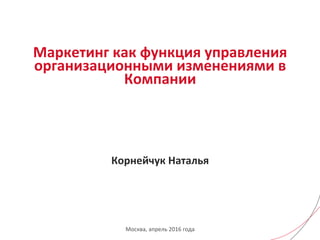 Маркетинг	
  как	
  функция	
  управления	
  
организационными	
  изменениями	
  в	
  
Компании	
  
	
  
	
  
	
  
	
  
	
  
Корнейчук	
  Наталья	
  	
  
Москва,	
  апрель	
  2016	
  года	
  
 