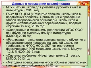 Данные о повышении квалификации
• МГУ (Летняя школа для учителей русского языка и
литературы), 2015 год;
• ГАОУ ДПО ЦПМ («Развитие таланта школьников в
предметных областях. Организация и проведение
этапов Всероссийской олимпиады школьников и
других интеллектуальных соревнований», предмет
«Русский язык»), 2015 год;
• «Содержание и механизмы реализации ФГОС ООО
при обучении русскому языку и литературе»
(МИОО),2015 год;
• «Реализация технологии деятельностного обучения в
образовательном процессе начальной школы по
требованиям ФГОС НОО. ИКТ как инструмент
формирования УУД младшего школьника». Модули
1,2,3. МИОО, 2013 год;
• «Система учебников «Начальная школа 21 века»,
МИОО, 2013 год
• «Методика преподавания курса «Основы религиозных
культур и светской этики», 2012 год
 