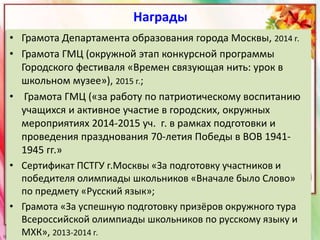 Награды
• Грамота Департамента образования города Москвы, 2014 г.
• Грамота ГМЦ (окружной этап конкурсной программы
Городского фестиваля «Времен связующая нить: урок в
школьном музее»), 2015 г.;
• Грамота ГМЦ («за работу по патриотическому воспитанию
учащихся и активное участие в городских, окружных
мероприятиях 2014-2015 уч. г. в рамках подготовки и
проведения празднования 70-летия Победы в ВОВ 1941-
1945 гг.»
• Сертификат ПСТГУ г.Москвы «За подготовку участников и
победителя олимпиады школьников «Вначале было Слово»
по предмету «Русский язык»;
• Грамота «За успешную подготовку призёров окружного тура
Всероссийской олимпиады школьников по русскому языку и
МХК», 2013-2014 г.
 