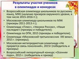 Результаты участия учеников
в олимпиадах и конкурсах
• Всероссийская олимпиада школьников по русскому
языку, МХК (наличие призеров окружного уровня, в
том числе 2015-2016 гг.);
• Московская олимпиада школьников по МХК
(призеры 2011-2013 гг.);
• Олимпиада «Плюс», «Умники России», «Наше
наследие» (призеры и победители);
• Олимпиада по ОПК, 2015 (призеры и победители);
• Олимпиада «Московский третьеклассник ХХI века»,
2015 г. (призеры);
• Московская метапредметная олимпиада «Не
прервется связь поколений», 2015г (победитель и
призеры)
• Всероссийский литературный конкурс «Осенняя
пора», 2015 г. (победитель и призер)
 