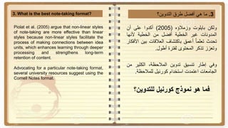 3.‫ما‬‫هي‬‫أفضل‬‫طرق‬‫التدوين؟‬3. What is the best note-taking format?
‫ولكن‬‫بايلوت‬‫وزمالؤه‬(2005)‫أكدوا‬‫على‬‫أن‬
‫المدونات‬‫غير‬‫الخطية‬‫أفضل‬‫من‬‫الخطية‬‫ألنها‬
‫تحدث‬‫تعلما‬‫أعمق‬‫باكتشاف‬‫العالقات‬‫بين‬‫ا‬‫ألفكار‬
‫وتعزز‬‫تذكر‬‫المحتوى‬‫لفترة‬‫أطول‬.
‫وفي‬‫إطار‬‫تنسيق‬‫تدوين‬،‫المالحظة‬‫الكثير‬‫م‬‫ن‬
‫الجامعات‬‫اعتمدت‬‫استخدام‬‫كورنيل‬‫للمالحظة‬.
‫نموذج‬ ‫هو‬ ‫فما‬‫كورنيل‬‫للتدوين؟‬
Piolat et al. (2005) argue that non-linear styles
of note-taking are more effective than linear
styles because non-linear styles facilitate the
process of making connections between idea
units, which enhances learning through deeper
processing and strengthens long-term
retention of content.
Advocating for a particular note-taking format,
several university resources suggest using the
Cornell Notes format.
 