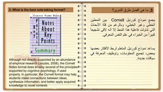 3.‫ما‬‫هي‬‫أفضل‬‫طرق‬‫التدوين؟‬3. What is the best note-taking format?
‫يجمع‬‫نموذج‬‫كورنيل‬Cornell‫بين‬‫النمطين‬
‫الخطي‬‫وغير‬،‫الخطي‬‫وبالرغم‬‫من‬‫قلة‬‫األبحاث‬
‫التي‬‫تناولت‬‫فاعلية‬‫هذا‬‫النمط‬‫إال‬‫أنه‬‫القى‬‫ت‬‫ا‬‫ا‬‫شجيع‬
‫ا‬‫ا‬‫كبير‬‫من‬‫الخبراء‬‫في‬‫علم‬‫النفس‬‫المعرفي‬.
‫يساعد‬‫نموذج‬‫كورنيل‬‫المتعلم‬‫لربط‬‫األفكار‬‫بعضها‬
،‫ببعض‬‫تجميع‬،‫المعلومات‬‫وتوظيف‬‫المعرف‬‫ة‬‫في‬
‫سياقات‬‫جديدة‬.Although not directly supported by an abundance
of empirical research (Jacobs, 2008), the Cornell
Notes format does employ several of the principles
supported by cognitive psychology, if used
properly. In particular, the Cornell format may help
students make connections between ideas,
synthesize information, and better apply acquired
knowledge to novel contexts
 