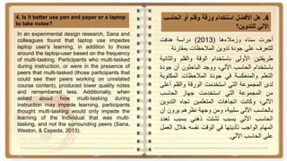 4.‫هل‬‫األفضل‬‫استخدام‬‫ورقة‬‫وقلم‬‫أو‬‫الحاس‬‫ب‬
‫اآللي‬‫للتدوين‬‫؟‬
4. Is it better use pen and paper or a laptop
to take notes?
‫أجرت‬‫سناء‬‫وزمالءها‬(2013)‫دراسة‬‫هدفت‬
‫للتعرف‬‫على‬‫جودة‬‫تدوين‬‫المالحظات‬‫بمقارنة‬
‫طريقتين‬‫األولى‬‫باستخدام‬‫الوقة‬‫والقلم‬‫وال‬‫ثانية‬
‫باستخدام‬‫الحاسب‬،‫اآللي‬‫ووجد‬‫الباحثون‬‫أن‬‫ج‬‫ودة‬
‫التعلم‬‫والمنعكسة‬‫في‬‫جودة‬‫المالحظات‬‫المكت‬‫وبة‬
‫لدى‬‫المجموعة‬‫التي‬‫استخدمت‬‫الورقة‬‫والقلم‬‫أع‬‫لى‬
‫من‬‫المجموعة‬‫التي‬‫استخدمت‬‫جهاز‬‫الحاسب‬
،‫اآللي‬‫وكانت‬‫اتجاهات‬‫المتعلمين‬‫تجاه‬‫التدوي‬‫ن‬
‫بالحاسب‬‫اآللي‬،‫سلبية‬‫ومن‬‫وجهة‬‫نظرهم‬‫يرون‬‫أن‬
‫الحاسب‬‫اآللي‬‫يسبب‬‫تشتت‬‫ذهني‬‫بسبب‬‫ت‬‫عدد‬
‫المهام‬‫الواجب‬‫تأديتها‬‫في‬‫الوقت‬‫نفسه‬‫خالل‬‫ا‬‫لعمل‬
‫على‬‫الحاسب‬‫اآللي‬.
In an experimental design research, Sana and
colleagues found that laptop use impedes
laptop user's learning, in addition to those
around the laptop-user based on the frequency
of multi-tasking. Participants who multi-tasked
during instruction, or were in the presence of
peers that multi-tasked (those participants that
could see their peers working on unrelated
course content), produced lower quality notes
and remembered less. Additionally, when
asked about how multi-tasking during
instruction may impede learning, participants
thought multi-tasking would only impede the
learning of the individual that was multi-
tasking, and not the surrounding peers (Sana,
Weston, & Cepeda, 2013).
 