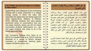 4.‫هل‬‫األفضل‬‫استخدام‬‫ورقة‬‫وقلم‬‫أو‬‫الحاس‬‫ب‬
‫اآللي‬‫للتدوين‬‫؟‬
4. Is it better use pen and paper or a laptop
to take notes?
‫وفي‬‫ذات‬‫السياق‬‫أجرى‬‫أقوالر‬‫روكا‬‫وزمالءه‬
(2012)‫دراسة‬‫تجريبية‬‫في‬‫مقرر‬‫األحياء‬‫قسموا‬‫ف‬‫يها‬
‫الطالب‬‫بناء‬‫على‬‫تفضيالتهم‬‫إلى‬‫مجموعتين‬‫مج‬‫موعة‬
‫استخدمت‬‫الحاسب‬‫اآللي‬‫واألخرى‬‫استخدمت‬‫الورقة‬
،‫والقلم‬‫وأسفرت‬‫النتائج‬‫أن‬‫أداء‬‫الطالب‬‫الذين‬
‫استخدموا‬‫الحاسب‬‫أسوء‬‫من‬‫الطالب‬‫الذين‬‫استخدمو‬‫ا‬
‫الورقة‬،‫والقلم‬‫ولكن‬‫كان‬‫أداء‬‫الطالب‬‫الذين‬‫استخد‬‫موا‬
‫الورقة‬‫والقلم‬‫ثم‬‫جهاز‬‫الحاسب‬‫اآللي‬‫أعلى‬‫من‬‫أولئ‬‫ك‬
‫الذين‬‫لم‬‫يستخدموا‬‫الورقة‬‫والقلم‬.
‫الفروق‬‫الدالة‬‫في‬‫الدراستين‬‫تؤكد‬‫أهمية‬‫استخدام‬‫التدوين‬
‫بالورقة‬،‫والقلم‬‫كما‬‫أنها‬‫تعزو‬‫تدني‬‫درجات‬‫مستخ‬‫دمي‬
‫الحاسب‬‫إلى‬‫عوامل‬‫أخرى‬(‫كدافعية‬‫الطالب؛‬‫وأهداف‬
‫التعلم؛‬‫والطبيعة‬‫الثقافية‬‫للطلبة‬).
Aguilar-Roca and colleagues found contrasting
findings with a study conducted in a college
biology course in which the class was
separated into laptop-free and laptop-approved
areas (Aguilar-Roca, Williams, & O’Dowd,
2012). Although students that used laptops
performed worse on examinations than pen
and paper students, laptop use did not impair
surrounding students’ performance (i.e., pen
and paper students that chose to sit in the
laptop-approved area).
The contrasting findings from Sana et al.
(2013) and Aguilar-Roca et al. (2012) could be
attributed to a variety of factors (student
motivation or preferences, learning goals,
violation of cultural norms, etc.).
 