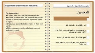 ‫مقترحات‬‫للمتعلمين‬‫والمعلمين‬Suggestions for students and instructors:
For instructors:
● Explain your rationale for course policies.
● Provide students with the material before the
lecture to orient them towards important ideas
or topics.
●Encourage students to take notes in their own
words.
● Help makes connections between current
and past content.
‫للمعلمين‬:
‫المقرر‬ ‫وأحكام‬ ‫شروط‬ ‫للطالب‬ ‫اشرح‬.
‫حول‬ ‫كامل‬ ‫تصور‬ ‫لتقديم‬ ‫التعلم‬ ‫بأدوات‬ ‫طالبك‬ ‫عرف‬
‫والموضوعات‬ ‫الهامة‬ ‫األفكار‬.
‫تناسبه‬ ‫التي‬ ‫بطريقتهم‬ ‫التدوين‬ ‫على‬ ‫الطالب‬ ‫شجع‬‫م‬.
‫و‬ ‫يتعلمونه‬ ‫ما‬ ‫بين‬ ‫بنائية‬ ‫معرفة‬ ‫تكوين‬ ‫في‬ ‫ساعدهم‬‫ما‬
‫تعلمه‬ ‫سبق‬.
 