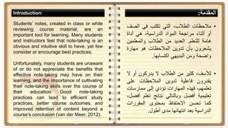 ‫المقدمة‬:
•‫مالحظات‬،‫الطالب‬‫التي‬‫تكتب‬‫في‬‫الص‬‫ف‬
‫أو‬‫أثناء‬‫مراجعة‬‫المواد‬،‫الدراسية‬‫هي‬‫أداة‬
‫هامة‬‫للتعلم‬.‫العديد‬‫من‬‫الطالب‬‫والمعلمي‬‫ن‬
‫يشعرون‬‫بأن‬‫تدوين‬‫المالحظات‬‫هو‬‫مهارة‬
‫واضحة‬‫ومن‬‫البديهي‬‫اكتسابها‬.
•،‫لألسف‬‫كثير‬‫من‬‫الطالب‬‫ال‬‫يدركون‬‫أو‬‫ال‬
‫يقدرون‬‫فاعلية‬‫تدوين‬‫المالحظات‬‫على‬
،‫تعلمهم‬‫فهذه‬‫المهارات‬‫تؤدي‬‫إلى‬‫ممارسات‬
‫تعليمية‬‫أفضل‬‫وبالتالي‬‫نتائج‬‫تعل‬‫م‬،‫أفضل‬
‫كما‬‫تحسن‬‫االحتفاظ‬‫بمحتوى‬‫المقررات‬
‫الدراسية‬‫بعد‬‫انتهائها‬‫مدى‬‫أطول‬.
Students’ notes, created in class or while
reviewing course material, are an
important tool for learning. Many students
and instructors feel that note-taking is an
obvious and intuitive skill to have, yet few
consider or encourage best practices.
Unfortunately, many students are unaware
of or do not appreciate the benefits that
effective note-taking may have on their
learning, and the importance of cultivating
their note-taking skills over the course of
their education. Good note-taking
practices can lead to efficient study
practices, better course outcomes, and
improved retention of content beyond a
course’s conclusion (van der Meer, 2012).
Introduction:
 