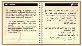 •‫تم‬‫تصميم‬‫هذه‬‫الورقة‬‫العلمية‬‫كمراجعة‬‫لنتائج‬
‫الدراسات‬‫التي‬‫تناولت‬‫مهارة‬،‫التدوين‬‫كمورد‬‫لك‬‫ل‬
‫من‬‫الطالب‬‫والمعلمين‬‫الكتساب‬‫نظرة‬‫ثاقبة‬‫لما‬‫ك‬‫شفته‬
‫نتائج‬‫البحوث‬‫التربوية‬‫حول‬‫مهارة‬‫تدوين‬
‫المالحظات‬.‫وعلى‬‫وجه‬،‫التحديد‬‫ستجيب‬‫هذه‬‫الور‬‫قة‬
‫على‬‫التساؤالت‬‫التالية‬:
.1‫أ‬ ‫تعمل‬ ‫التي‬ ‫المعرفية‬ ‫اآلليات‬ ‫ماهي‬ ‫ندون؟‬ ‫لماذا‬‫ثناء‬
‫المالحظات؟‬ ‫تدوين‬
.2‫المالحظات؟‬ ‫جودة‬ ‫نقيم‬ ‫كيف‬
.3‫التدوين؟‬ ‫طرق‬ ‫أفضل‬ ‫هي‬ ‫ما‬
.4‫أم‬ ‫والقلم‬ ‫الوقة‬ ‫بواسطة‬ ‫التدوين‬ ‫أفضل‬ ‫أيهما‬
‫الكمبيوتر؟‬ ‫بواسطة‬
This literature review is designed as a
resource for both students and instructors to
gain insight into what education research
reveals about note-taking. Specifically, this
review answer the following questions:
1. Why do we take notes? What cognitive
mechanisms are involved with note-
taking?
2. How can we assess the quality of notes?
3. What is the best note-taking format?
4. Is it better use pen and paper or a laptop
to take notes?
‫المقدمة‬:Introduction:
 