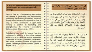 1.‫لماذا‬‫ندون؟‬‫ماهي‬‫اآلليات‬‫المعرفية‬‫التي‬
‫تعمل‬‫أثناء‬‫تدوين‬‫المالحظات؟‬
1. Why do we take notes? What cognitive
mechanisms are involved with note-
taking?
•‫تدوين‬‫المالحظات‬‫أيضا‬‫يساعد‬‫المتعلم‬‫في‬‫توليد‬
‫دالالت‬‫ومعلومات‬‫واستخدامها‬‫في‬‫سياق‬‫جديد‬،
(‫فهو‬‫يستوعب‬‫المحتوى‬‫الدراسي‬‫في‬‫ذات‬
‫اللحظة‬‫وال‬‫يرجئه‬‫لوقت‬‫الحق‬)‫باإلضافة‬‫إل‬‫ى‬
‫تسهيل‬‫وتعزيز‬‫االتصاالت‬‫الداخلية‬‫بين‬‫ت‬‫لك‬
‫المعلومات‬.
•‫بسبب‬‫هذه‬‫المعالجة‬‫وإجراء‬‫اتصاالت‬‫بين‬
‫وحدات‬،‫الفكرة‬‫يؤدي‬‫تدوين‬‫المالحظات‬‫إلى‬
‫نتائج‬‫تعلم‬‫أوسع‬‫باإلضافة‬‫إلى‬‫تحسين‬‫إ‬‫تقان‬‫ما‬
‫يحتويه‬‫المحتوى‬،‫الدراسي‬‫مما‬‫يسمح‬‫للطال‬‫ب‬
‫لتطبيق‬‫معارفهم‬‫المكتسبة‬‫لسياقات‬‫جدي‬‫دة‬.
Second, The act of note-taking also assists
the learner in generating and semantically
processing information (essentially, helps the
learner think about course content in such a
way to better understand it upon later
review), in addition to facilitating and
strengthening the internal connections
between ideas (Kiewra et al., 1991).
Note-taking can result in broader learning
outcomes in addition to improving mastery
within course content due to this generative
processing and making connections between
idea units, allowing students to apply their
gained knowledge to novel contexts (Peper &
Mayer, 1978).
 