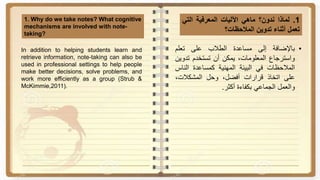 1.‫لماذا‬‫ندون؟‬‫ماهي‬‫اآلليات‬‫المعرفية‬‫التي‬
‫تعمل‬‫أثناء‬‫تدوين‬‫المالحظات؟‬
1. Why do we take notes? What cognitive
mechanisms are involved with note-
taking?
•‫باإلضافة‬‫إلى‬‫مساعدة‬‫الطالب‬‫على‬‫تعلم‬
‫واسترجاع‬،‫المعلومات‬‫يمكن‬‫أن‬‫تستخدم‬‫تدو‬‫ين‬
‫المالحظات‬‫في‬‫البيئة‬‫المهنية‬‫كمساعدة‬‫النا‬‫س‬
‫على‬‫اتخاذ‬‫قرارات‬،‫أفضل‬‫وحل‬،‫المشكالت‬
‫والعمل‬‫الجماعي‬‫بكفاءة‬‫أكثر‬.
In addition to helping students learn and
retrieve information, note-taking can also be
used in professional settings to help people
make better decisions, solve problems, and
work more efficiently as a group (Strub &
McKimmie,2011).
 