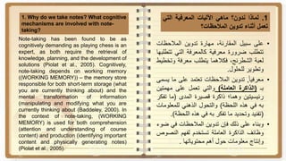1.‫لماذا‬‫ندون؟‬‫ماهي‬‫اآلليات‬‫المعرفية‬‫التي‬
‫تعمل‬‫أثناء‬‫تدوين‬‫المالحظات؟‬
1. Why do we take notes? What cognitive
mechanisms are involved with note-
taking?
•‫على‬‫سبيل‬،‫المقارنة‬‫مهارة‬‫تدوين‬‫المالحظات‬
‫تتطلب‬‫ضرورة‬‫معرفية‬‫كالمعرفة‬‫التي‬‫ت‬‫تطلبها‬
‫لعبة‬،‫الشطرنج‬‫فكالهما‬‫يتطلب‬‫معرفة‬‫وت‬‫خطيط‬
‫وتطوير‬‫للحلول‬.
•‫ا‬‫ا‬‫معرفي‬,‫تدوين‬‫المالحظات‬‫تعتمد‬‫على‬‫ما‬‫ي‬‫سمى‬
‫بـ‬(‫الذاكرة‬‫العاملة‬)‫والتي‬‫تعمل‬‫على‬‫مهمتي‬‫ن‬
‫رئيسيتين‬‫وهما؛‬‫ذاكرة‬‫قصيرة‬‫المدى‬(‫ما‬‫ت‬‫فكر‬
‫به‬‫في‬‫هذه‬‫اللحظة‬)‫والتحول‬‫الذهني‬‫للمعلوم‬‫ات‬
(‫تفنيد‬‫وتحديد‬‫ما‬‫تفكر‬‫به‬‫في‬‫هذه‬‫اللحظ‬‫ة‬).
•‫وبناء‬‫على‬‫ذلك‬‫فإن‬‫تدوين‬‫المالحظات‬‫في‬‫ض‬‫وء‬
‫وظائف‬‫الذاكرة‬‫العاملة‬‫تستخدم‬‫لفهم‬‫النص‬‫وص‬
‫وإنتاج‬‫معلومات‬‫حول‬‫أهم‬‫محتوياتها‬.
Note-taking has been found to be as
cognitively demanding as playing chess is an
expert, as both require the retrieval of
knowledge, planning, and the development of
solutions (Piolat et al., 2005). Cognitively,
note-taking depends on working memory
((WORKING MEMORY)) – the memory store
responsible for both short-term storage (what
you are currently thinking about) and the
mental transformation of information
(manipulating and modifying what you are
currently thinking about (Baddeley, 2000). In
the context of note-taking, (WORKING
MEMORY) is used for both comprehension
(attention and understanding of course
content) and production (identifying important
content and physically generating notes)
(Piolat et al., 2005).
 